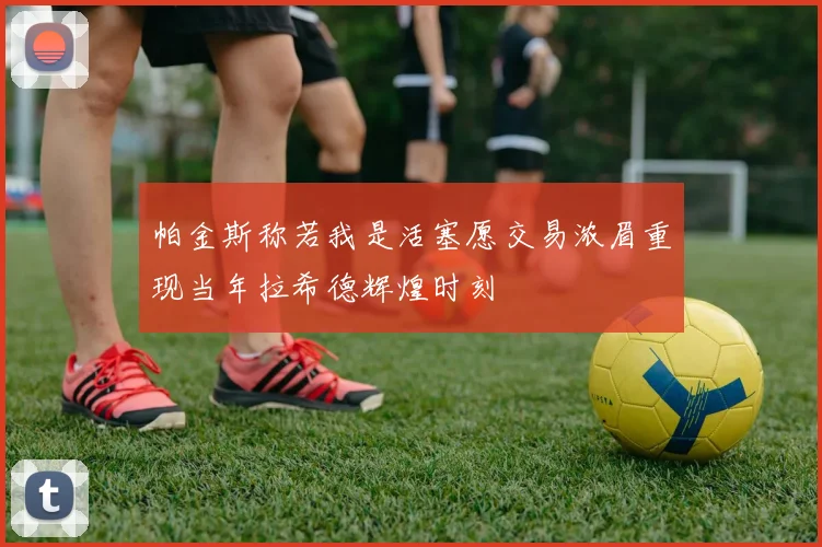 帕金斯称若我是活塞愿交易浓眉重现当年拉希德辉煌时刻