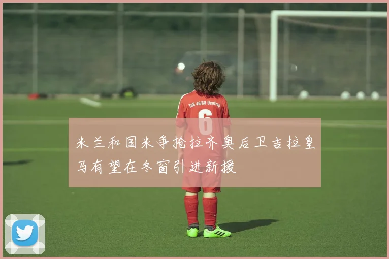 米兰和国米争抢拉齐奥后卫吉拉皇马有望在冬窗引进新援
