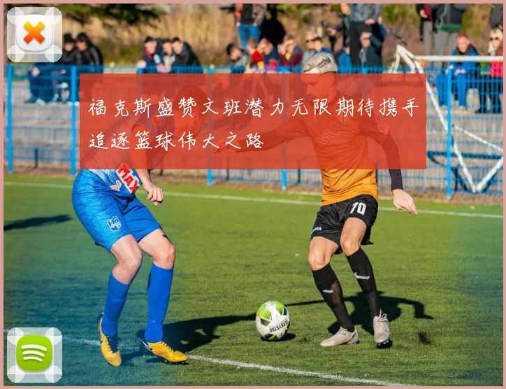 福克斯盛赞文班潜力无限期待携手追逐篮球伟大之路