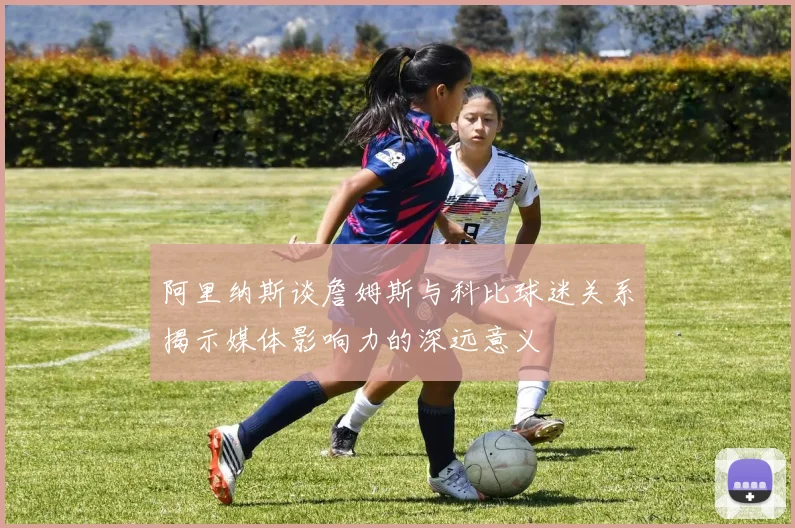 阿里纳斯谈詹姆斯与科比球迷关系揭示媒体影响力的深远意义