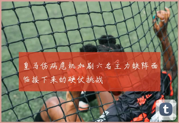 皇马伤病危机加剧六名主力缺阵面临接下来的硬仗挑战