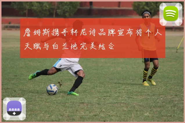 詹姆斯携手轩尼诗品牌宣布将个人天赋与白兰地完美结合