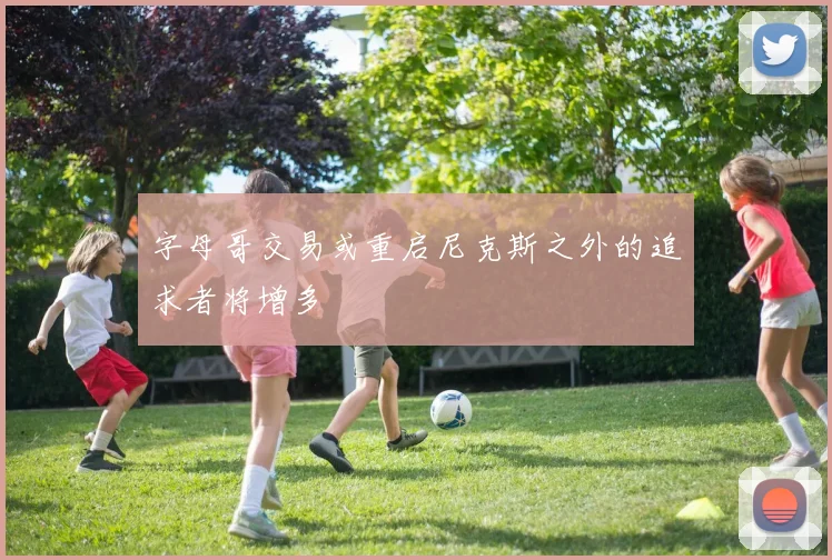 字母哥交易或重启尼克斯之外的追求者将增多