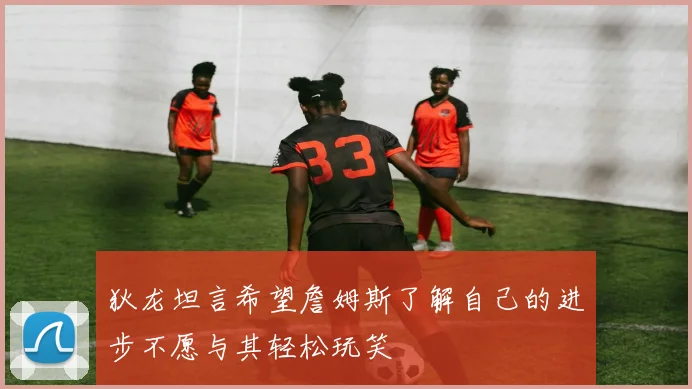 狄龙坦言希望詹姆斯了解自己的进步不愿与其轻松玩笑