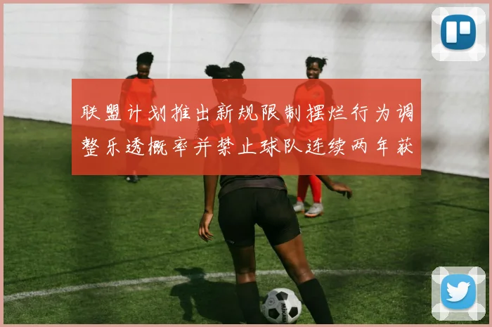联盟计划推出新规限制摆烂行为调整乐透概率并禁止球队连续两年获得前四选秀权