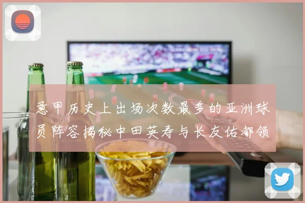 意甲历史上出场次数最多的亚洲球员阵容揭秘中田英寿与长友佑都领衔