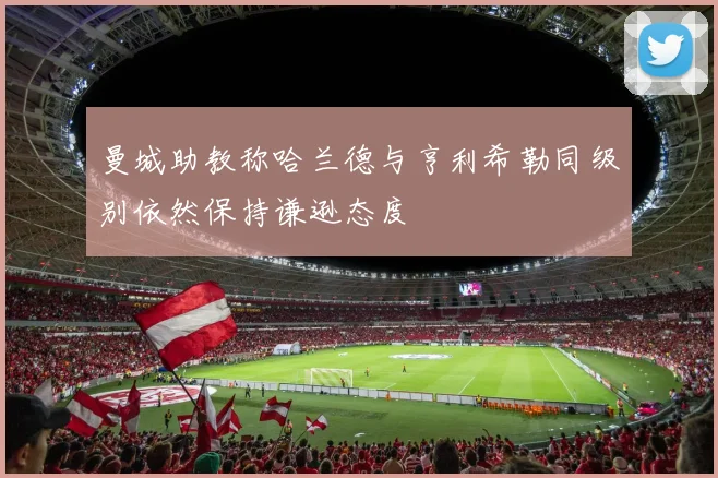 曼城助教称哈兰德与亨利希勒同级别依然保持谦逊态度