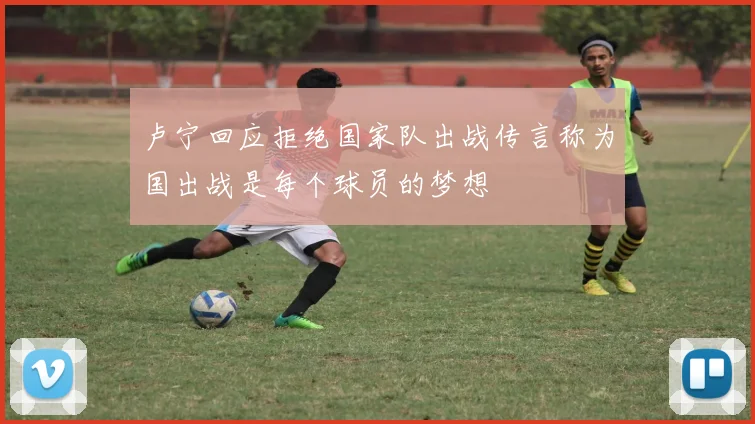 卢宁回应拒绝国家队出战传言称为国出战是每个球员的梦想