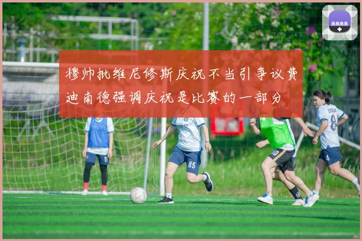 穆帅批维尼修斯庆祝不当引争议费迪南德强调庆祝是比赛的一部分