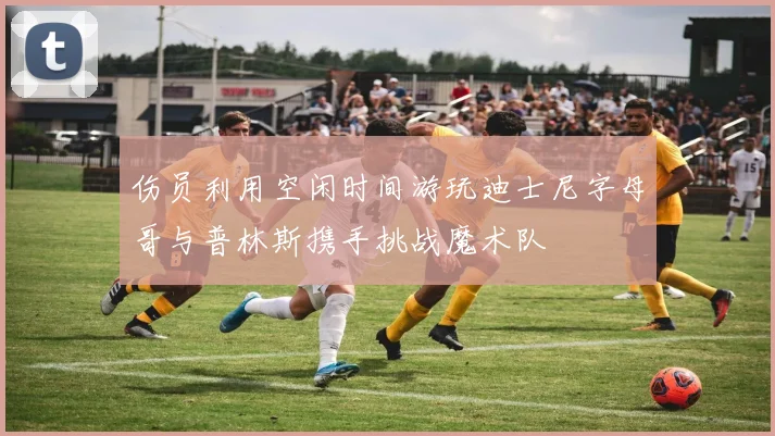 伤员利用空闲时间游玩迪士尼字母哥与普林斯携手挑战魔术队