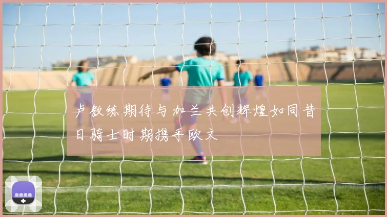 卢教练期待与加兰共创辉煌如同昔日骑士时期携手欧文