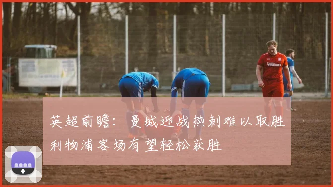 英超前瞻：曼城迎战热刺难以取胜利物浦客场有望轻松获胜