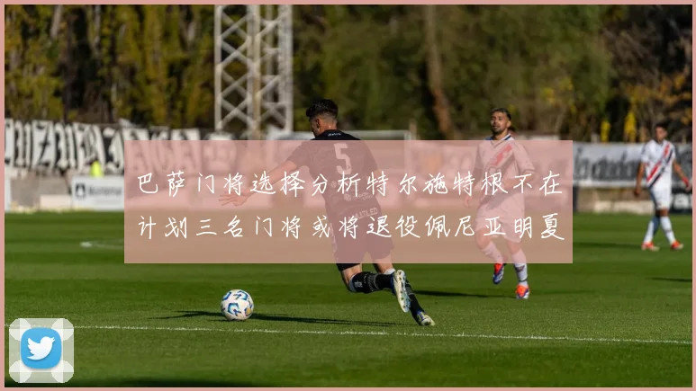 巴萨门将选择分析特尔施特根不在计划三名门将或将退役佩尼亚明夏回归展望