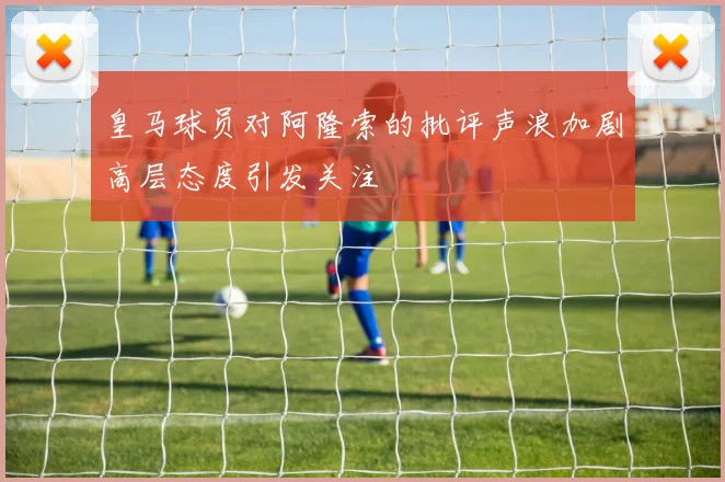 皇马球员对阿隆索的批评声浪加剧高层态度引发关注