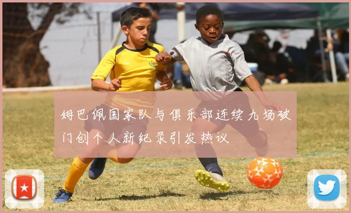 姆巴佩国家队与俱乐部连续九场破门创个人新纪录引发热议