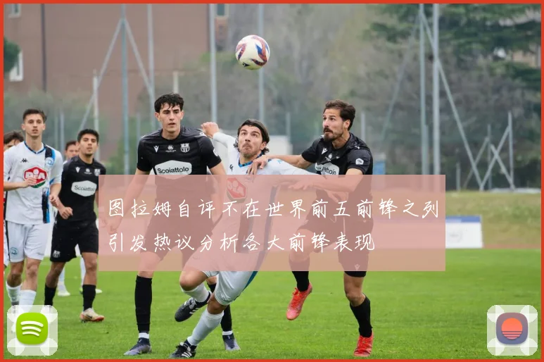 图拉姆自评不在世界前五前锋之列引发热议分析各大前锋表现