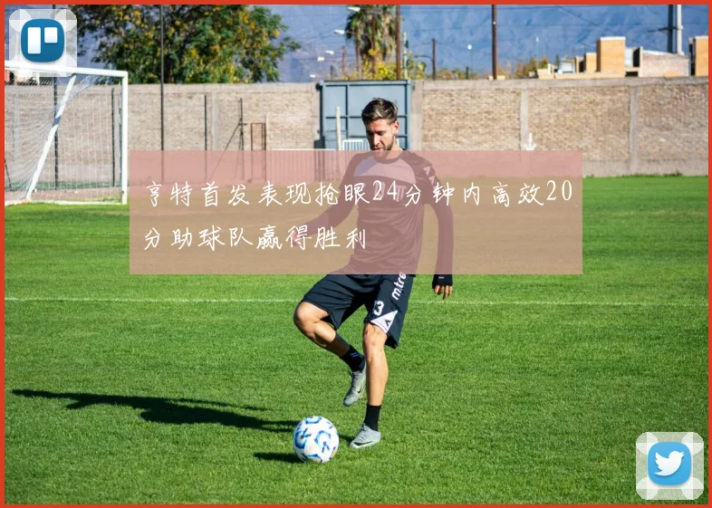 亨特首发表现抢眼24分钟内高效20分助球队赢得胜利