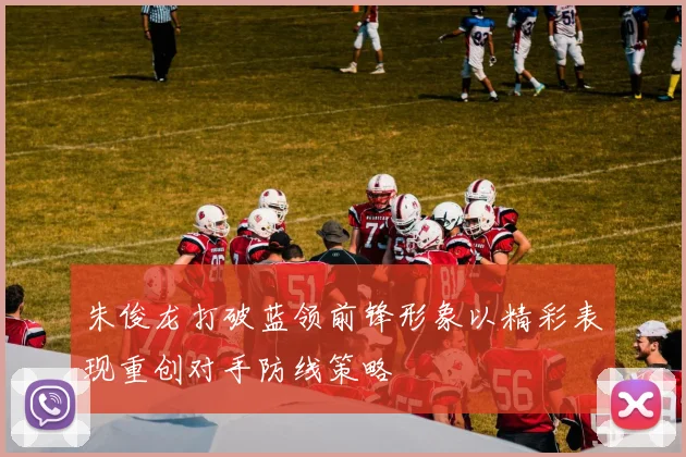 朱俊龙打破蓝领前锋形象以精彩表现重创对手防线策略