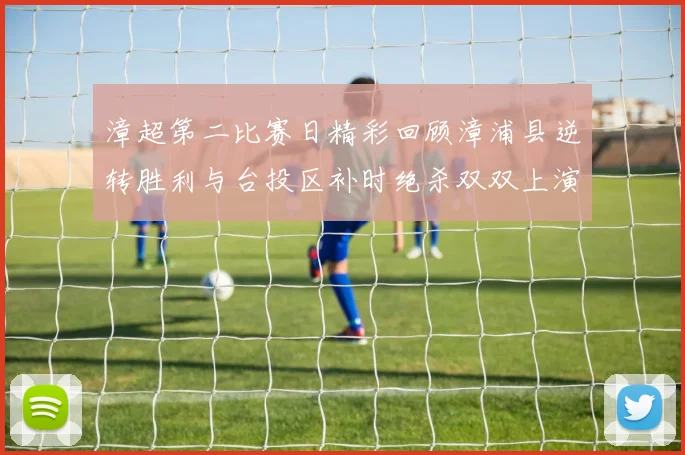 漳超第二比赛日精彩回顾漳浦县逆转胜利与台投区补时绝杀双双上演