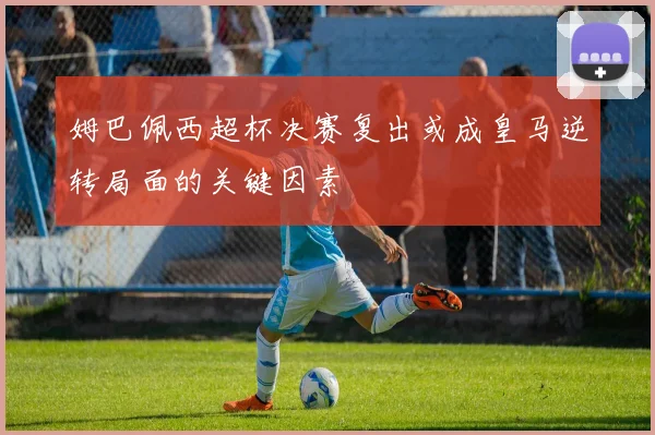 姆巴佩西超杯决赛复出或成皇马逆转局面的关键因素