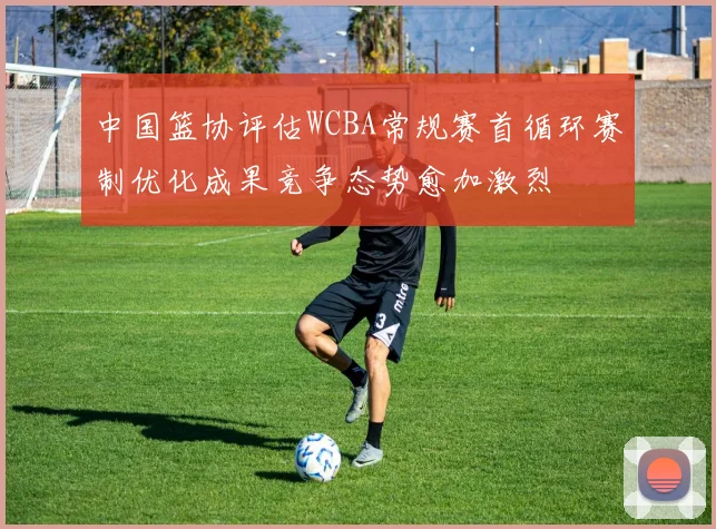 中国篮协评估WCBA常规赛首循环赛制优化成果竞争态势愈加激烈