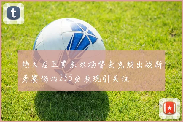 热火后卫贾米尔杨替麦克朗出战新秀赛场均255分表现引关注