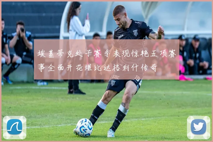 埃基蒂克处子赛季表现惊艳五项赛事全面开花堪比达格利什传奇