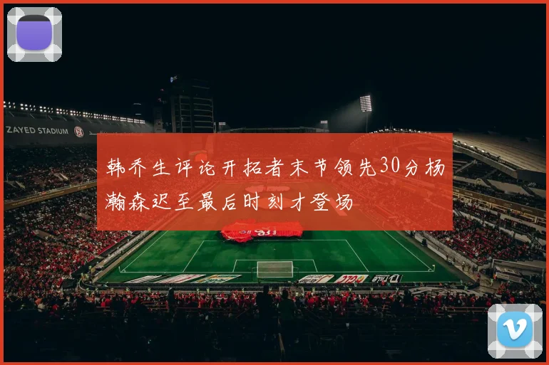 韩乔生评论开拓者末节领先30分杨瀚森迟至最后时刻才登场