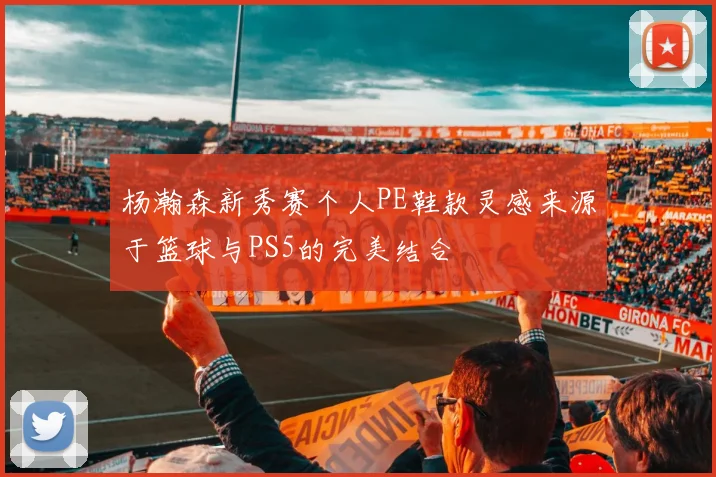 杨瀚森新秀赛个人PE鞋款灵感来源于篮球与PS5的完美结合