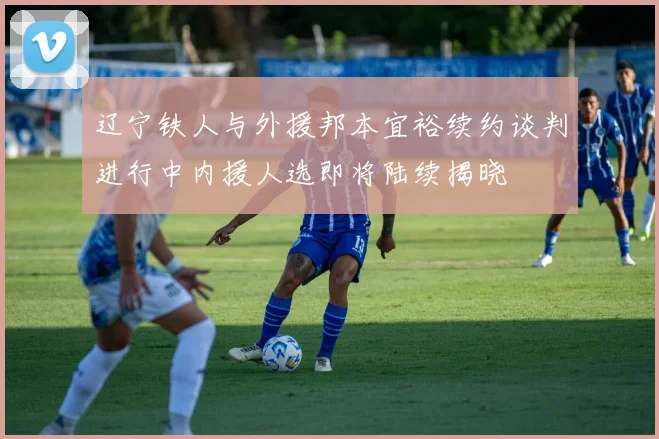 辽宁铁人与外援邦本宜裕续约谈判进行中内援人选即将陆续揭晓