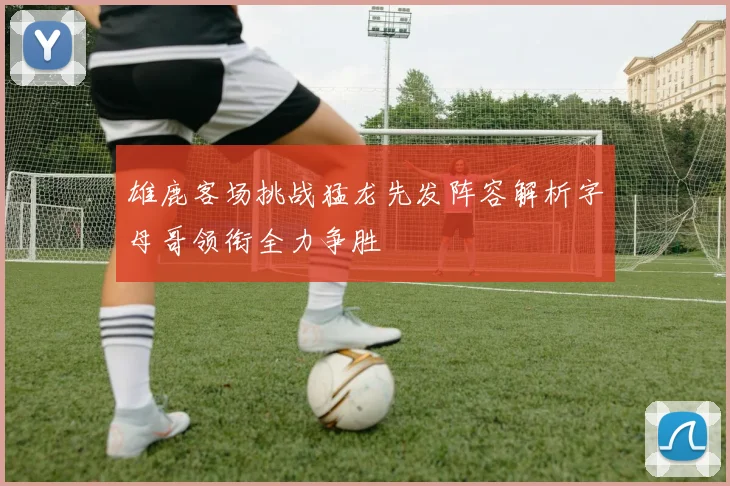 雄鹿客场挑战猛龙先发阵容解析字母哥领衔全力争胜